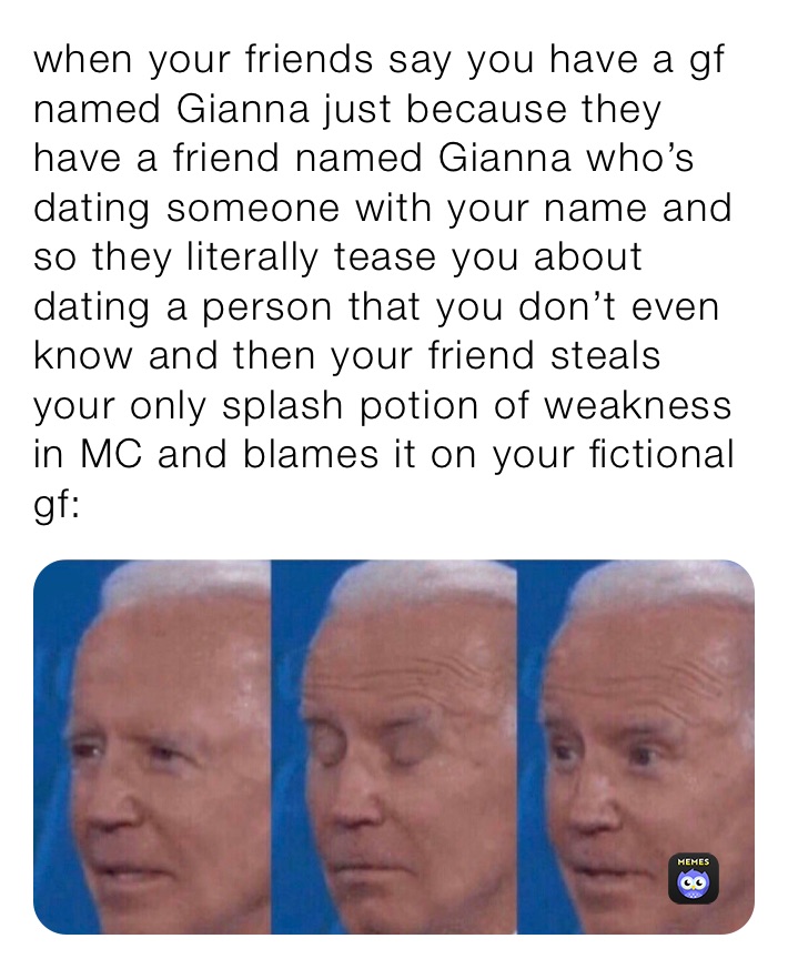 when your friends say you have a gf named Gianna just because they have a friend named Gianna who’s dating someone with your name and so they literally tease you about dating a person that you don’t even know and then your friend steals your only splash potion of weakness in MC and blames it on your fictional gf:
