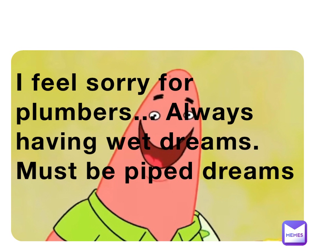 I feel sorry for plumbers… Always having wet dreams. Must be piped dreams