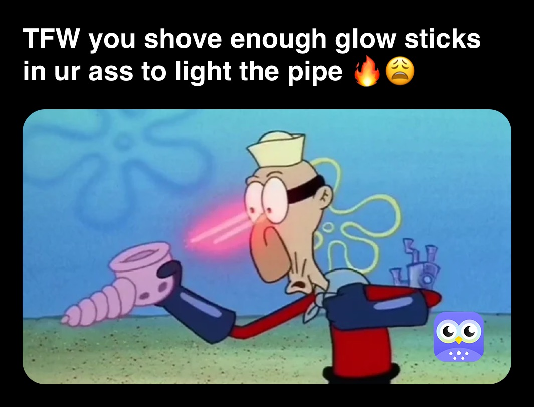 TFW you shove enough glow sticks in ur ass to light the pipe 🔥😩