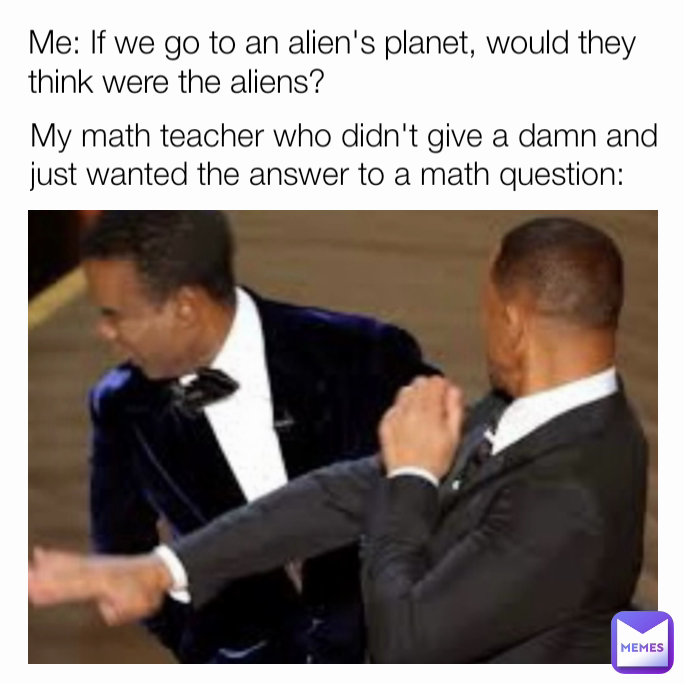 My math teacher who didn't give a damn and just wanted the answer to a math question:  Me: If we go to an alien's planet, would they think were the aliens?