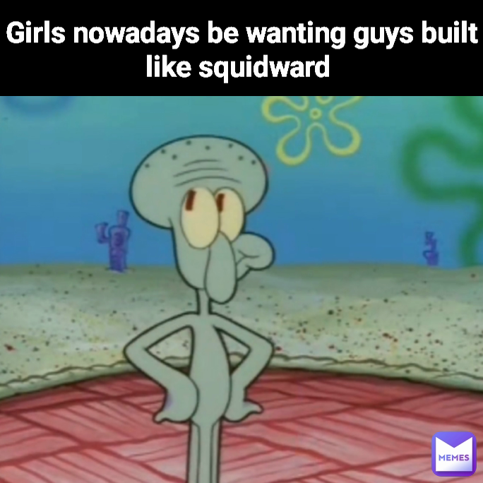 Girls nowadays be wanting guys built like squidward 
