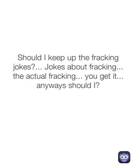 Should I keep up the fracking jokes?... Jokes about fracking... the actual fracking... you get it... anyways should I?