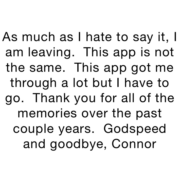 As much as I hate to say it, I am leaving.  This app is not the same.  This app got me through a lot but I have to go.  Thank you for all of the memories over the past couple years.  Godspeed and goodbye, Connor