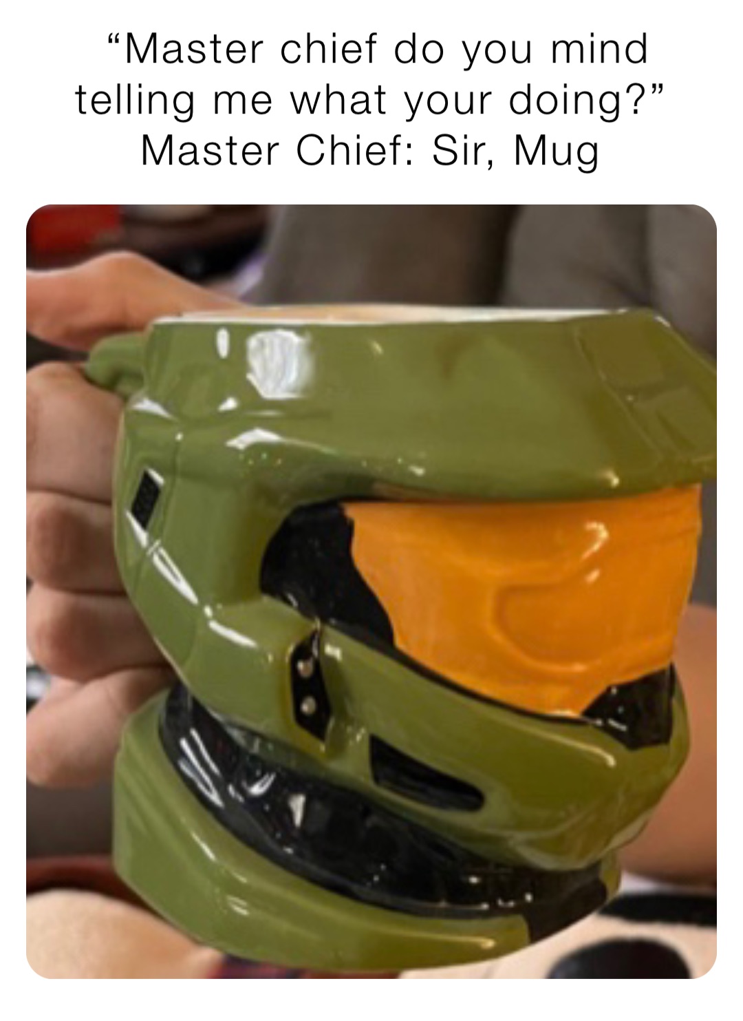 “Master chief do you mind telling me what your doing?”
Master Chief: Sir, Mug