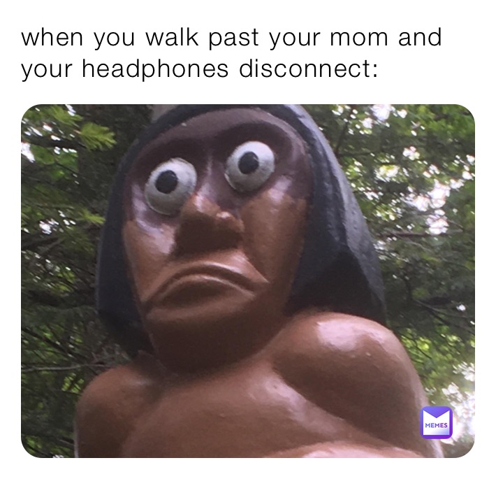 when you walk past your mom and your headphones disconnect: 