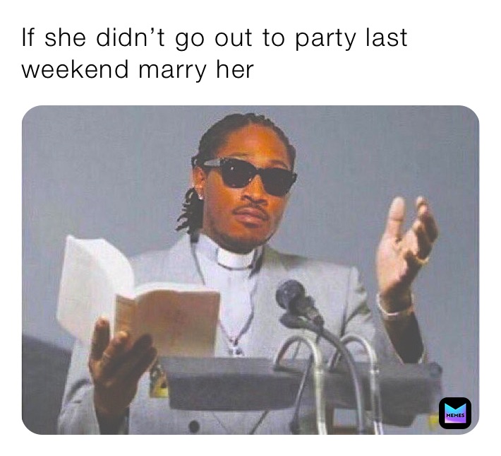 If she didn’t go out to party last weekend marry her 