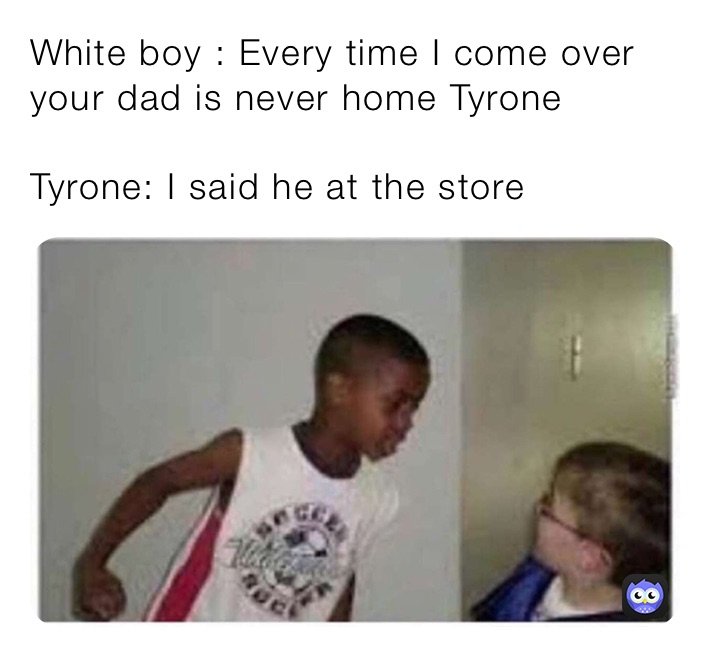 White boy : Every time I come over your dad is never home Tyrone 

Tyrone: I said he at the store 