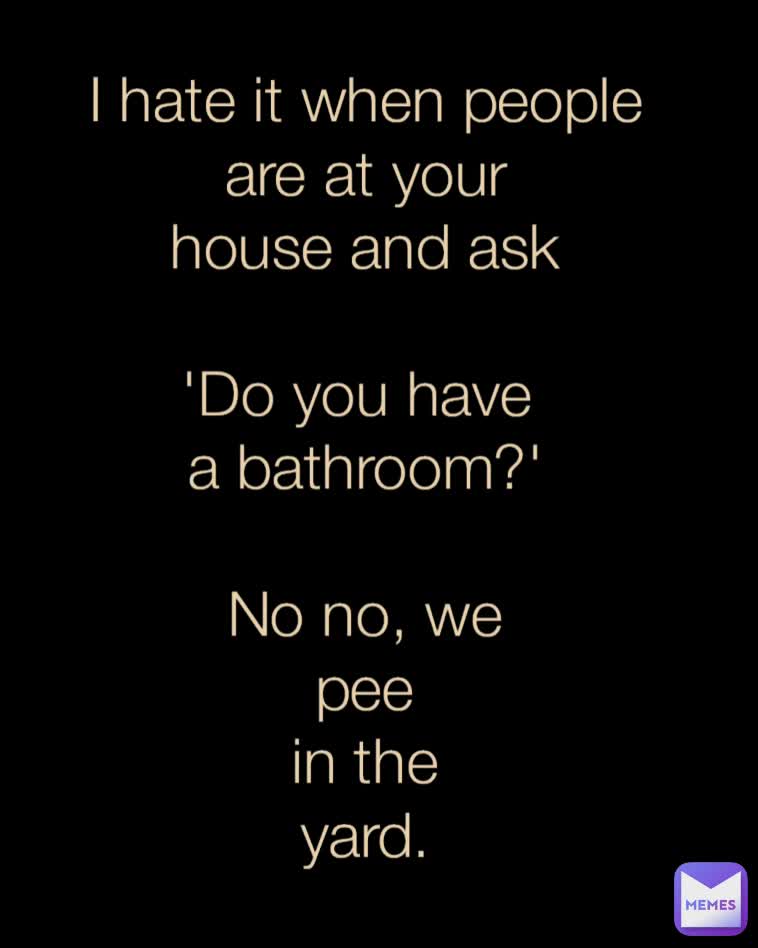 I hate it when people
are at your
house and ask

'Do you have 
a bathroom?'

No no, we
pee
in the
yard.