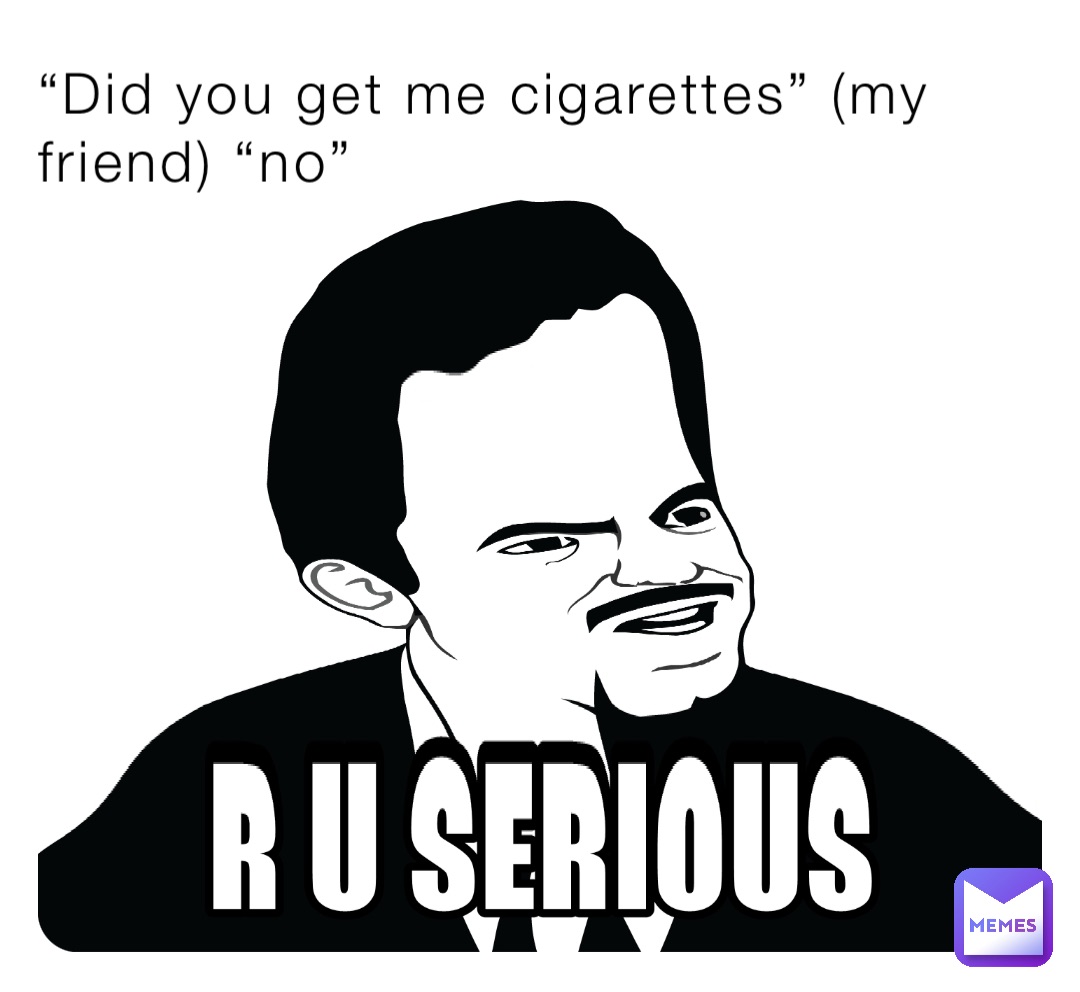 “Did you get me cigarettes” (my friend) “no”