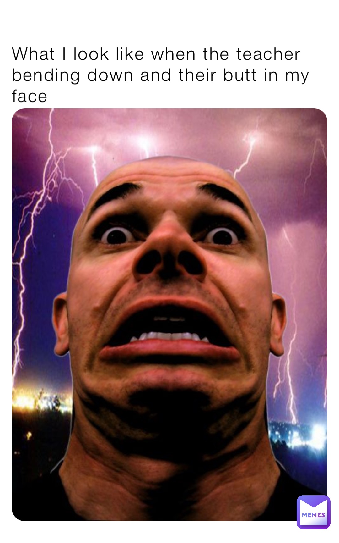 What I look like when the teacher bending down and their butt in my face