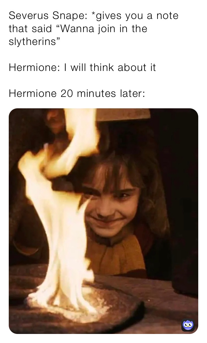 Severus Snape: *gives you a note that said “Wanna join in the slytherins”

Hermione: I will think about it

Hermione 20 minutes later:
