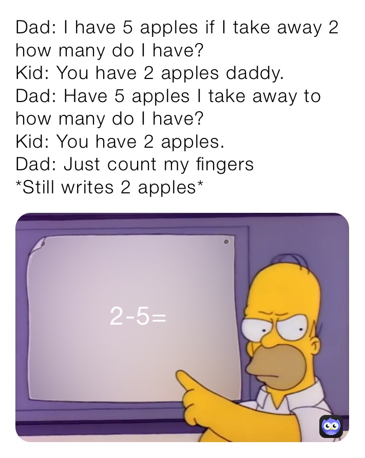Dad: I have 5 apples if I take away 2 how many do I have?
Kid: You have 2 apples daddy.
Dad: Have 5 apples I take away to how many do I have?
Kid: You have 2 apples.
Dad: Just count my fingers
*Still writes 2 apples*