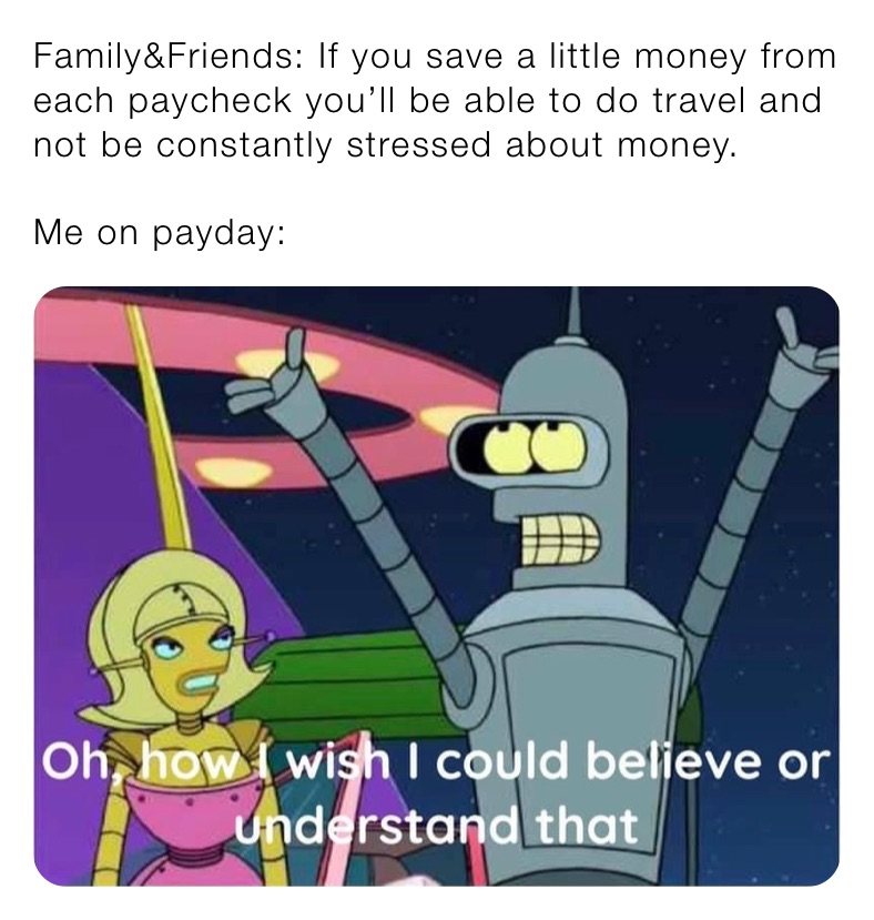 Family&Friends: If you save a little money from each paycheck you’ll be able to do travel and not be constantly stressed about money.

Me on payday: