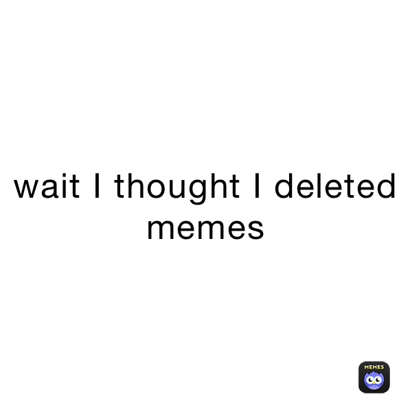 wait I thought I deleted memes