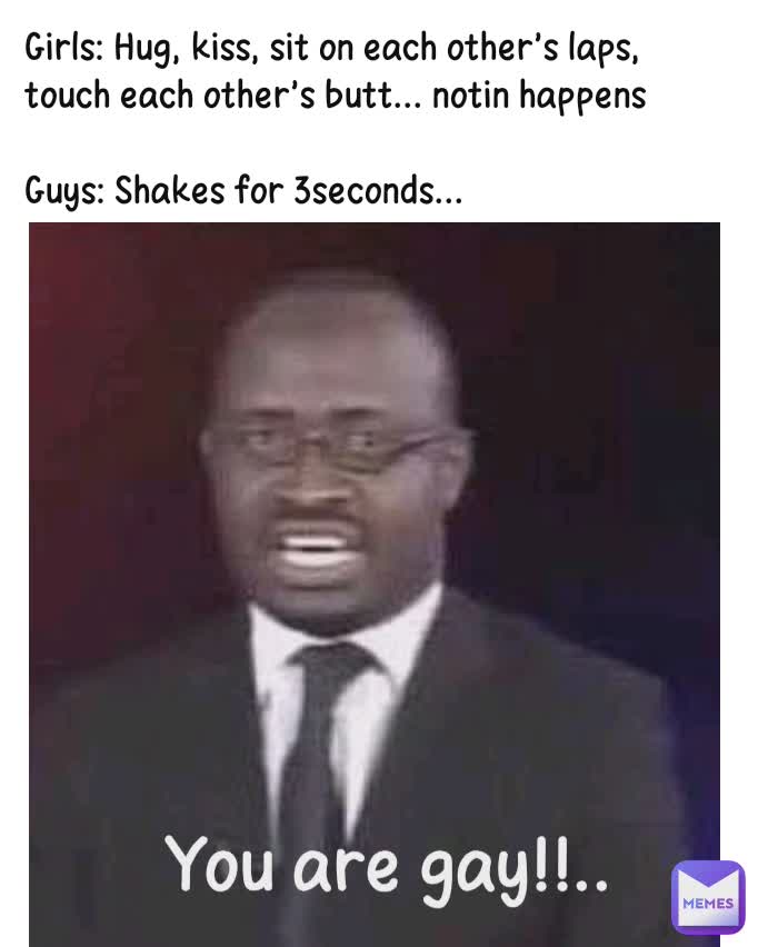 You are gay!!.. Girls: Hug, kiss, sit on each other's laps, touch each other's butt... notin happens

Guys: Shakes for 3seconds...