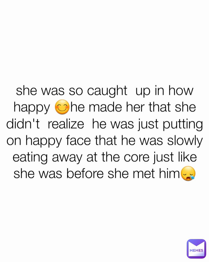 she was so caught  up in how happy 😊he made her that she didn't  realize  he was just putting on happy face that he was slowly  eating away at the core just like she was before she met him😪