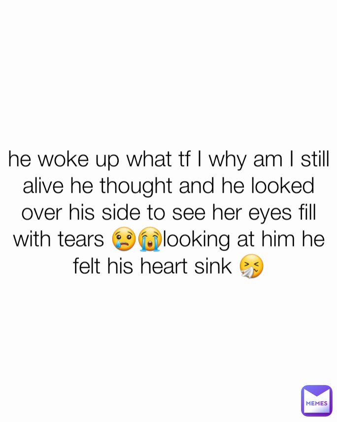 he woke up what tf I why am I still alive he thought and he looked  over his side to see her eyes fill with tears 😢😭looking at him he felt his heart sink 🤧