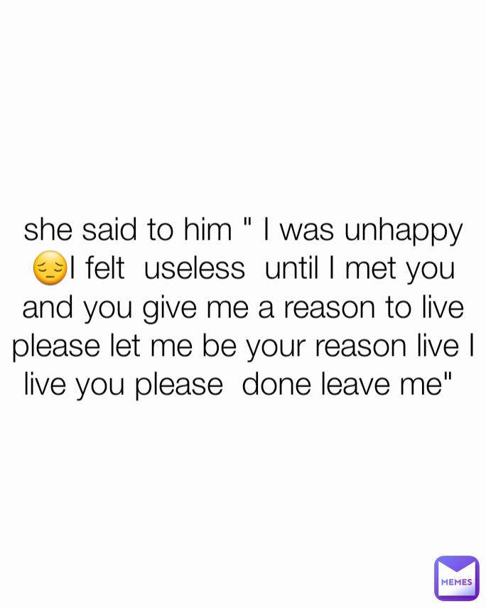 she said to him " I was unhappy 😔I felt  useless  until I met you and you give me a reason to live please let me be your reason live I live you please  done leave me" 