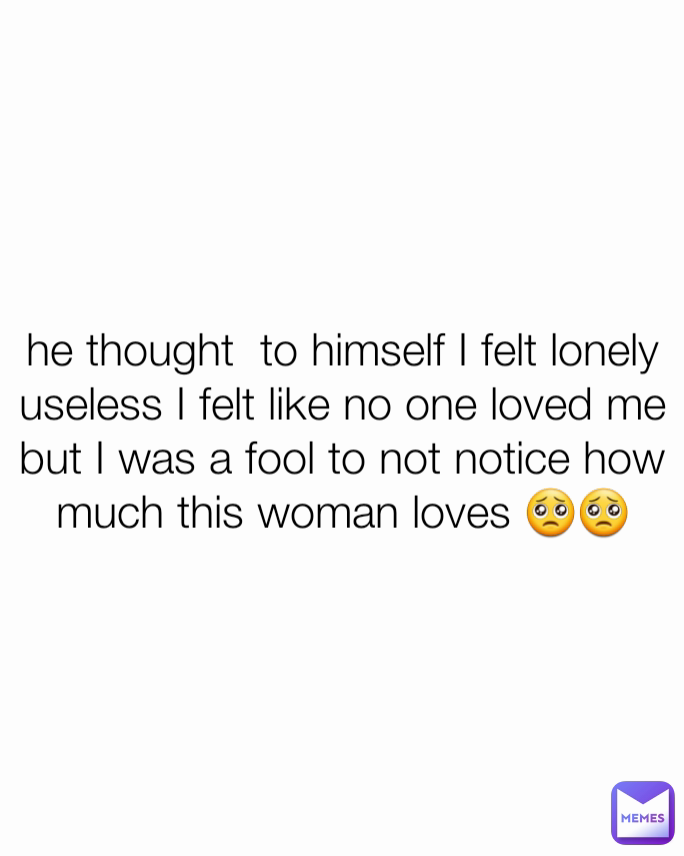 he thought  to himself I felt lonely useless I felt like no one loved me but I was a fool to not notice how much this woman loves 🥺🥺