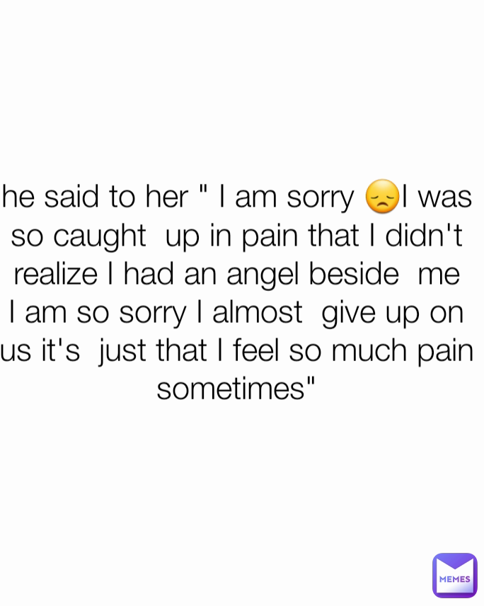 he said to her " I am sorry 😞I was so caught  up in pain that I didn't realize I had an angel beside  me I am so sorry I almost  give up on us it's  just that I feel so much pain sometimes"