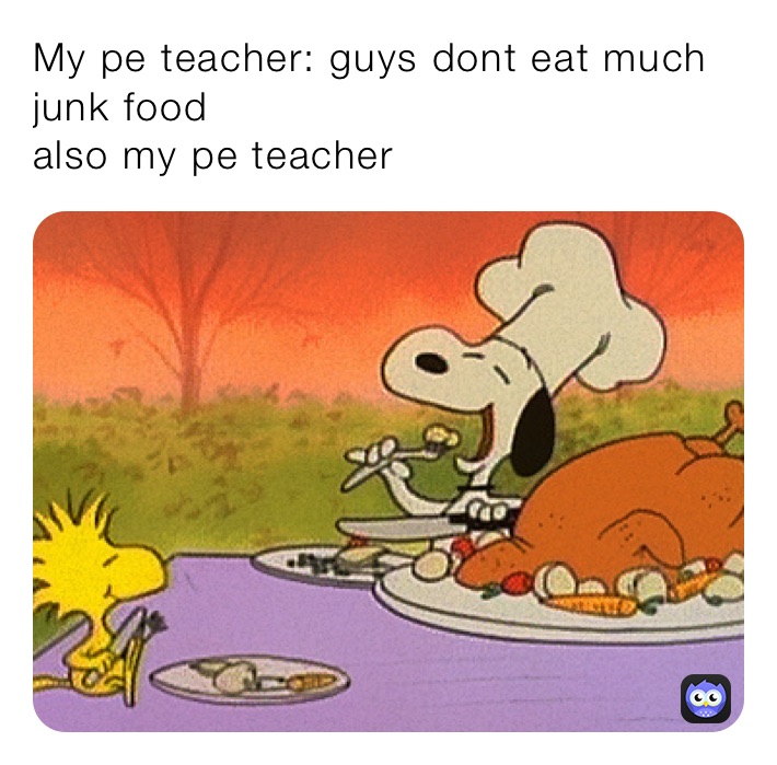 My pe teacher: guys dont eat much junk food
also my pe teacher