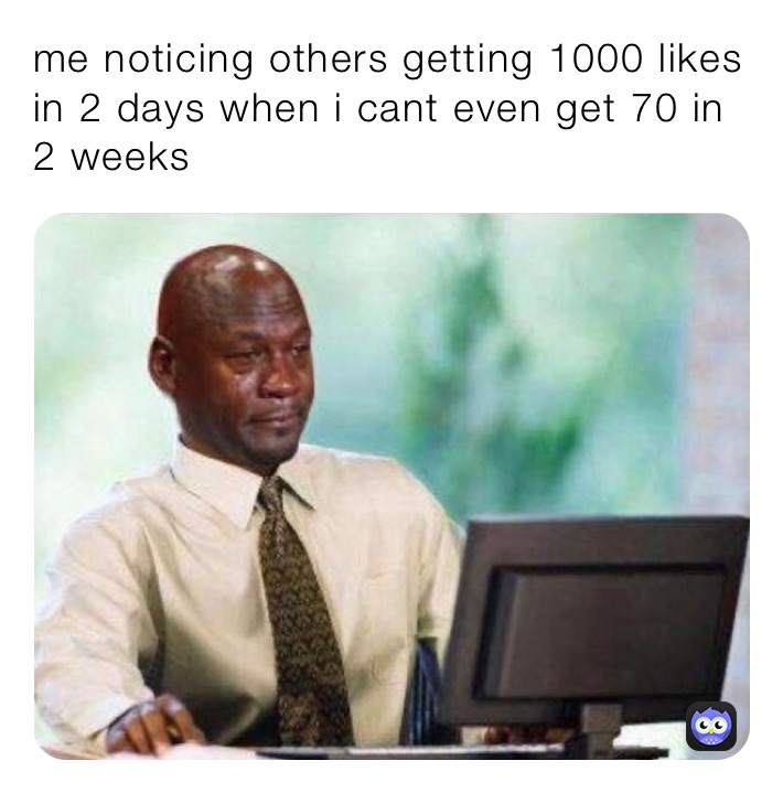 me noticing others getting 1000 likes in 2 days when i cant even get 70 in 2 weeks