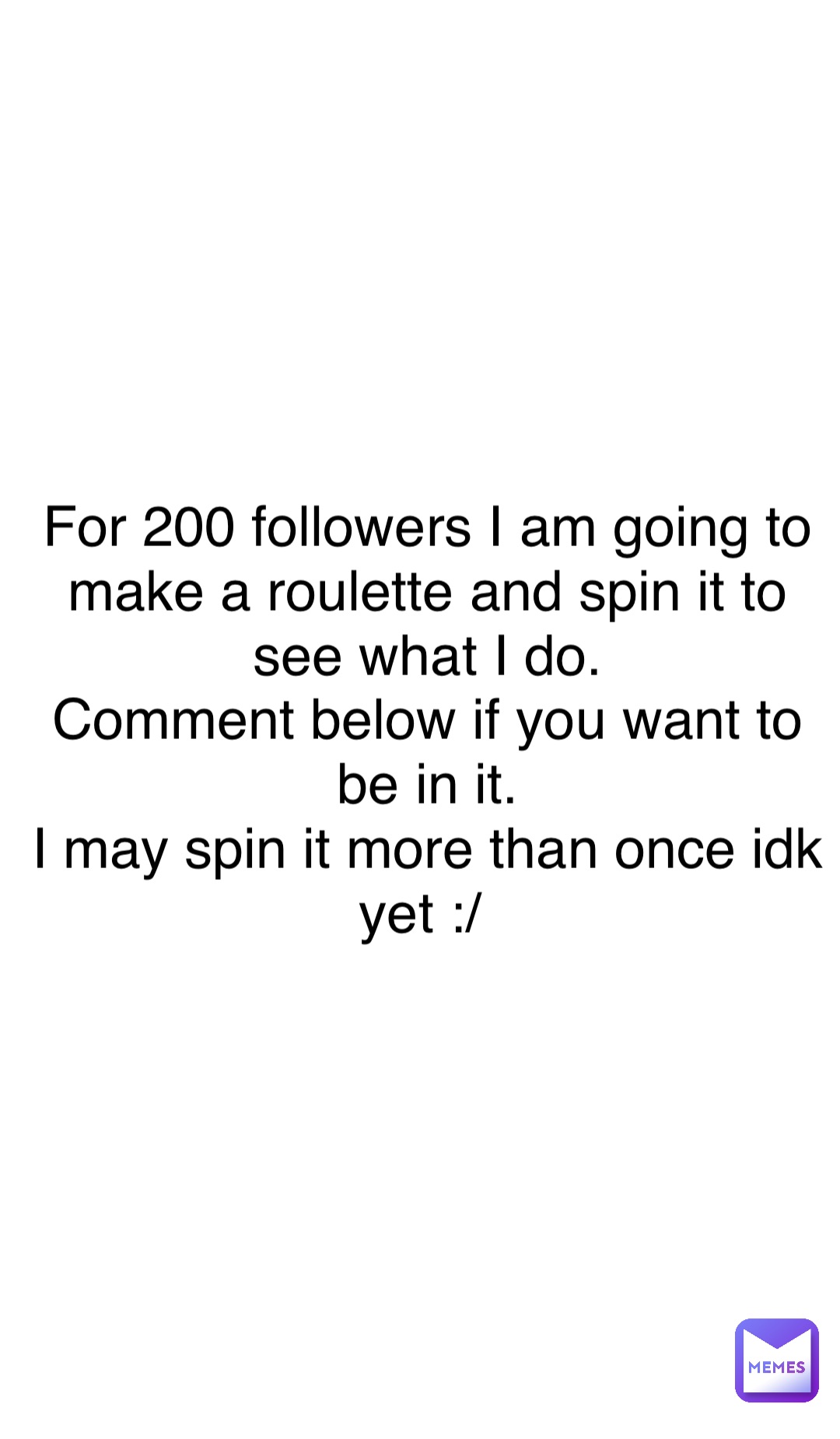 Double tap to edit For 200 followers I am going to make a roulette and spin it to see what I do. 
Comment below if you want to be in it. 
I may spin it more than once idk yet :/