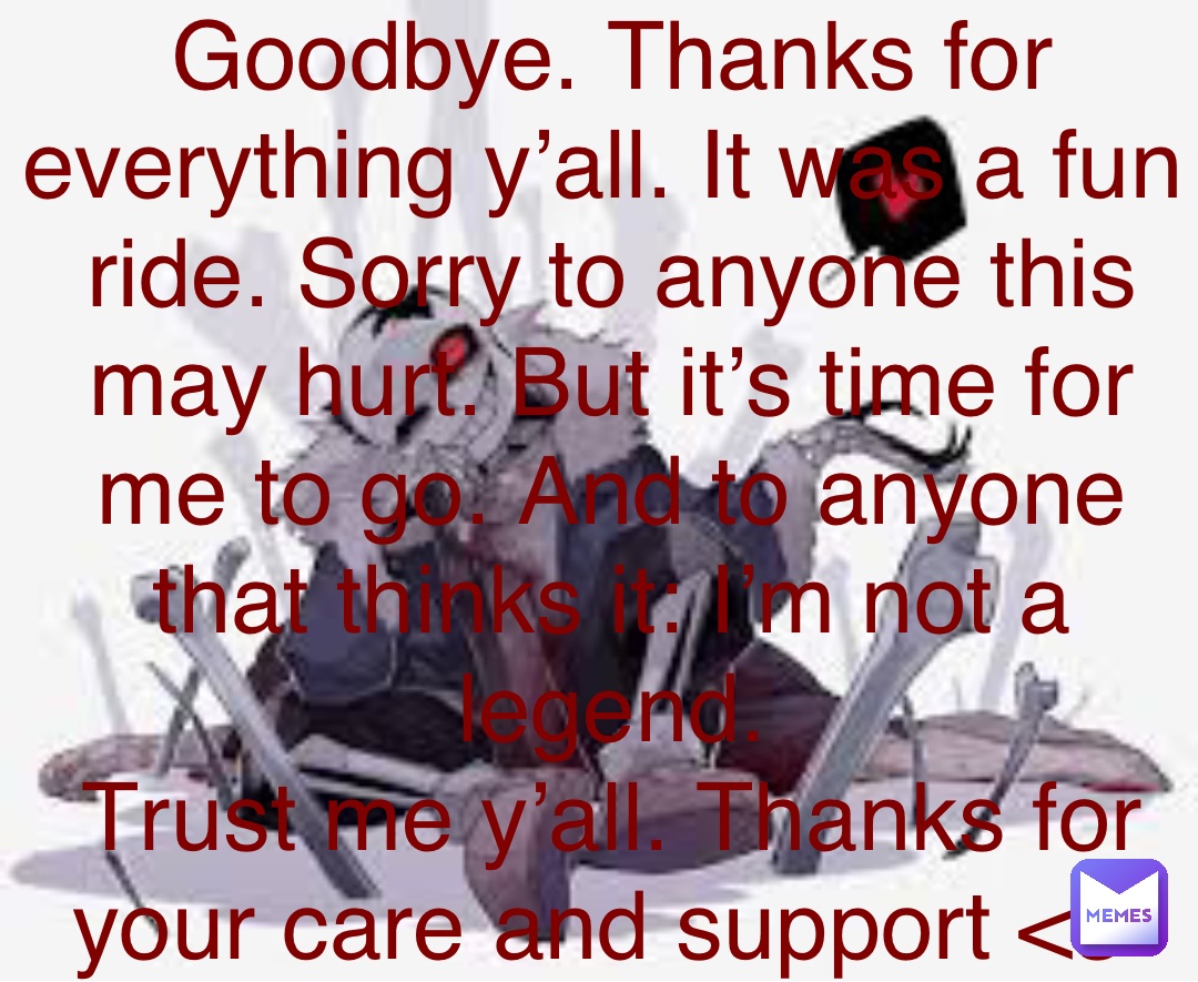 Double tap to edit Goodbye. Thanks for everything y’all. It was a fun ride. Sorry to anyone this may hurt. But it’s time for me to go. And to anyone that thinks it: I’m not a legend. 
Trust me y’all. Thanks for your care and support <3