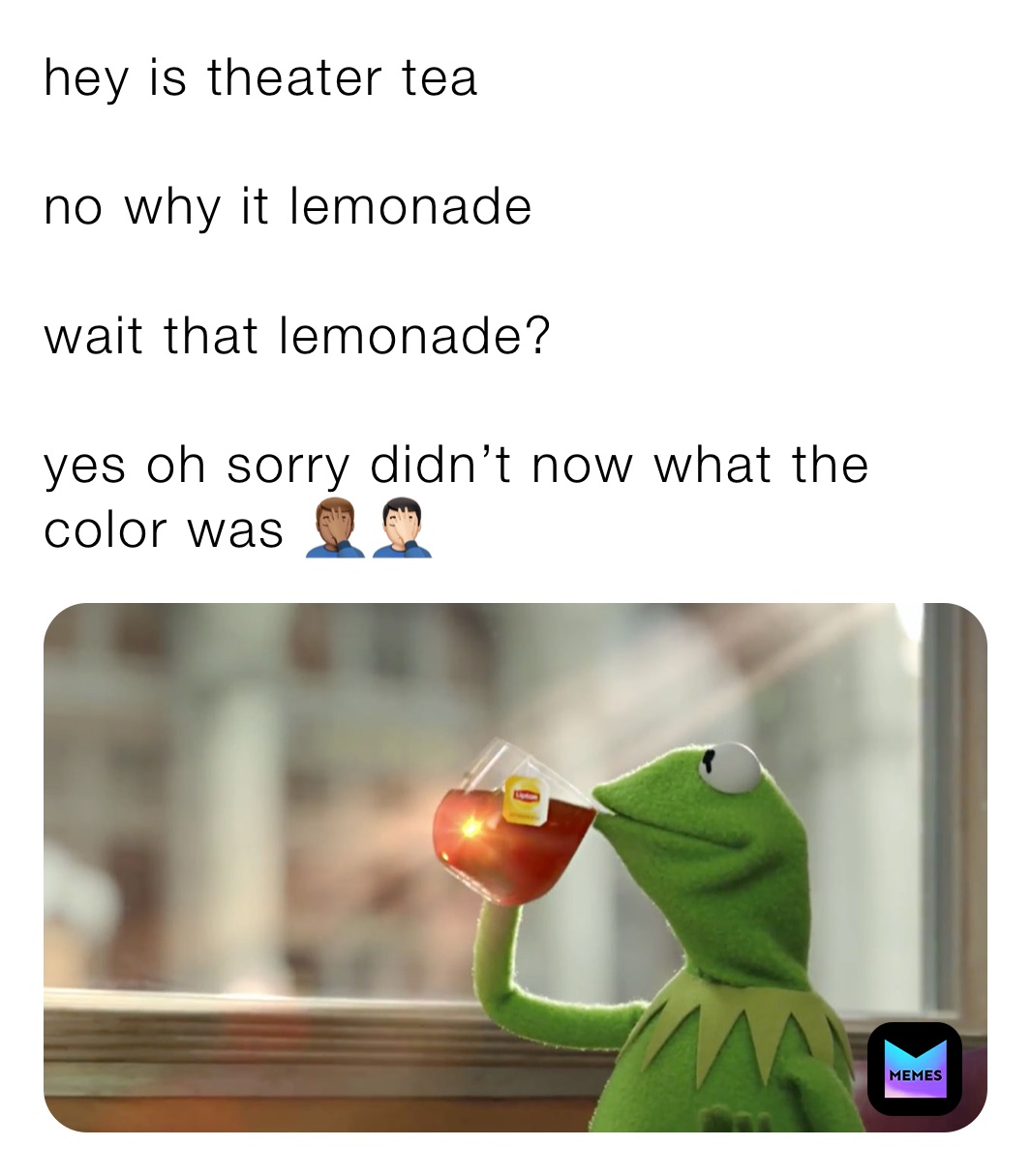 hey is theater tea 

no why it lemonade 

wait that lemonade? 

yes oh sorry didn’t now what the color was 🤦🏽‍♂️🤦🏻‍♂️