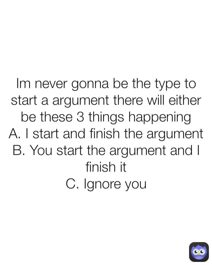 Im never gonna be the type to start a argument there will either be these 3 things happening
A. I start and finish the argument
B. You start the argument and I finish it
C. Ignore you