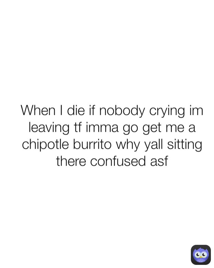 When I die if nobody crying im leaving tf imma go get me a chipotle burrito why yall sitting there confused asf