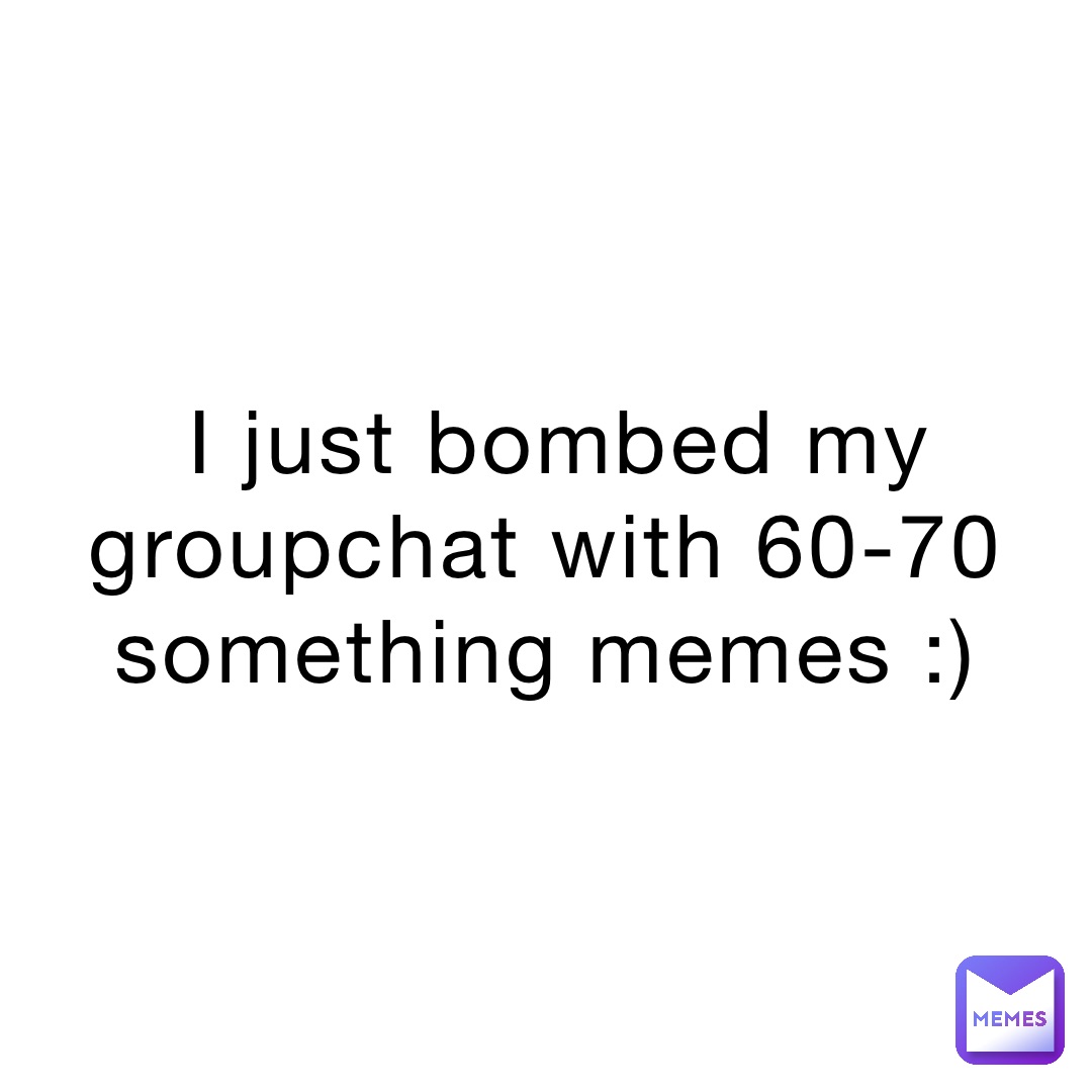 I just bombed my groupchat with 60-70 something memes :)