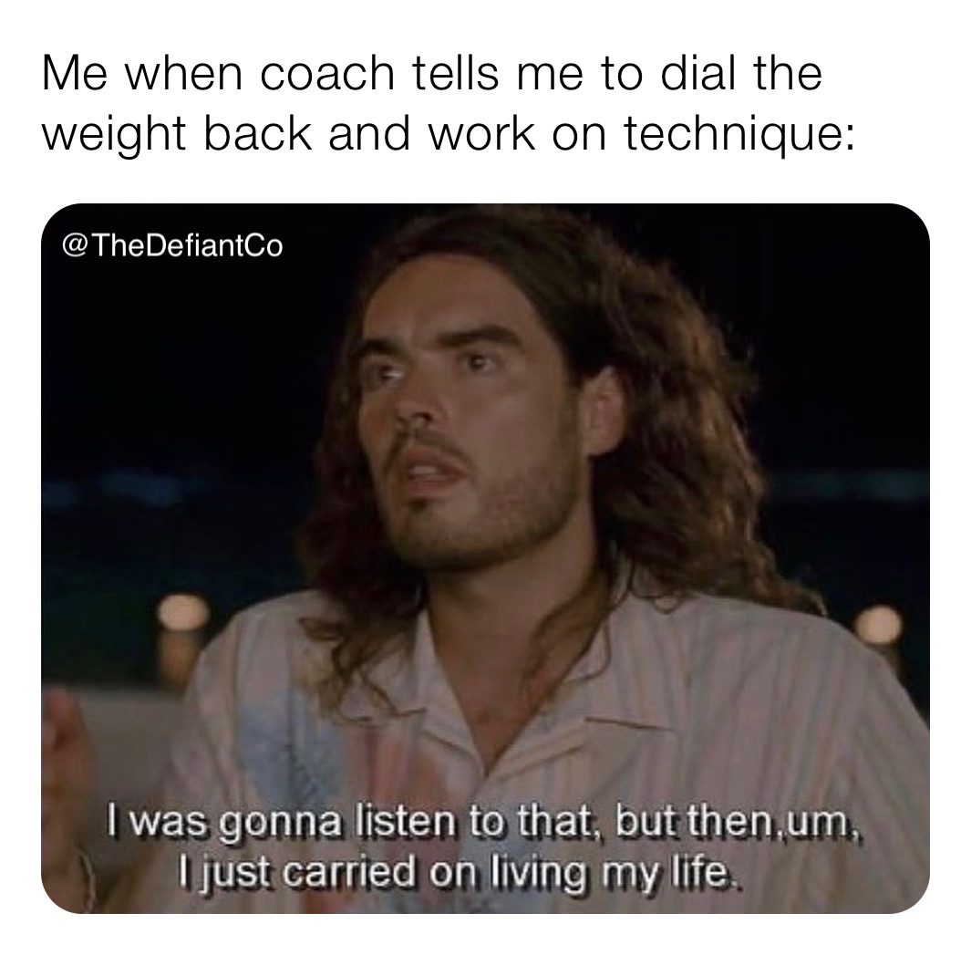 Me when coach tells me to dial the weight back and work on technique: