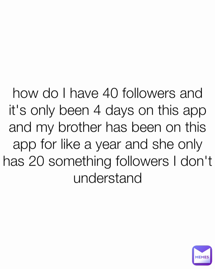 how do I have 40 followers and it's only been 4 days on this app and my brother has been on this app for like a year and she only has 20 something followers I don't understand