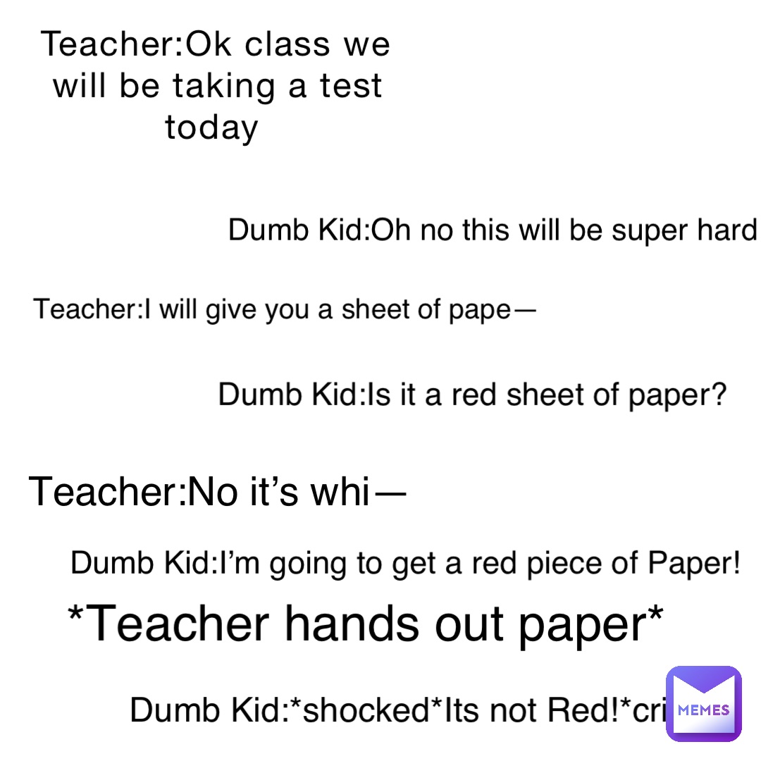 Teacher:Ok class we will be taking a test today Dumb Kid:Oh no this will be super hard Teacher:I will give you a sheet of pape— Dumb Kid:Is it a red sheet of paper? Teacher:No it’s whi— Dumb Kid:I’m going to get a red piece of Paper! *Teacher hands out paper* Dumb Kid:*shocked*Its not Red!*cries*