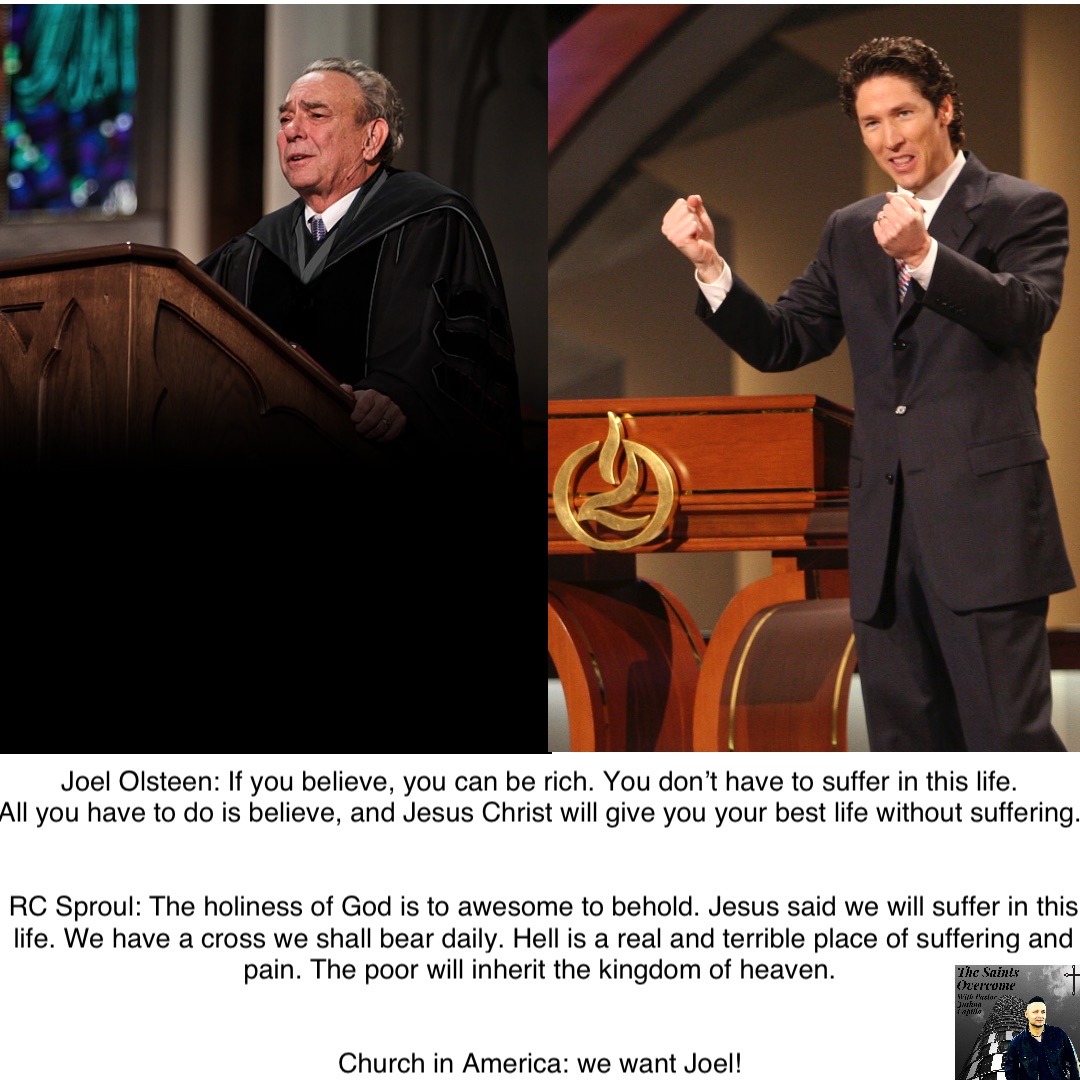 Joel Olsteen: If you believe, you can be rich. You don’t have to suffer in this life.
All you have to do is believe, and Jesus Christ will give you your best life without suffering.


RC Sproul: The holiness of God is to awesome to behold. Jesus said we will suffer in this life. We have a cross we shall bear daily. Hell is a real and terrible place of suffering and pain. The poor will inherit the kingdom of heaven.


Church in America: we want Joel!