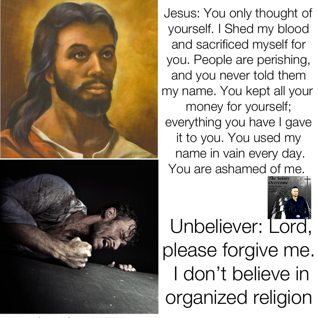 Jesus: You only thought of yourself. I Shed my blood and sacrificed myself for you. People are perishing, and you never told them my name. You kept all your money for yourself; everything you have I gave it to you. You used my name in vain every day.  You are ashamed of me. Unbeliever: Lord, please forgive me. I don’t believe in organized religion