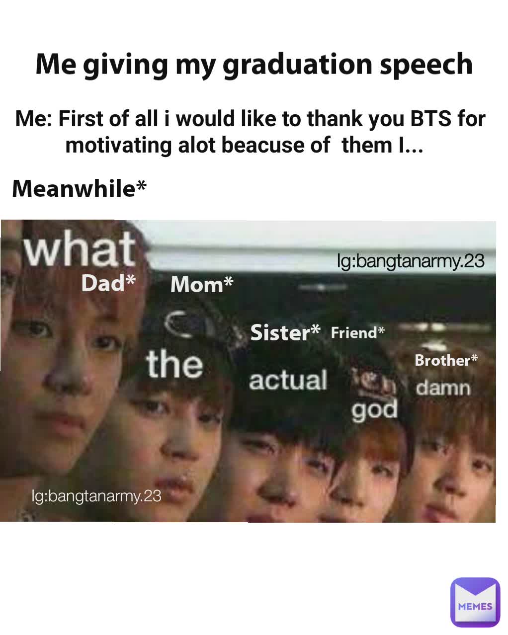 Me giving my graduation speech  Me: First of all i would like to thank you BTS for motivating alot beacuse of  them I...   Meanwhile* Friend* Sister* Mom* Dad* Brother* Ig:bangtanarmy.23 Ig:bangtanarmy.23