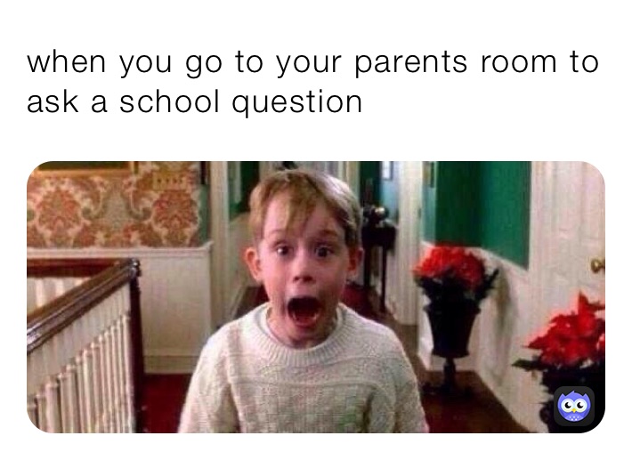 when you go to your parents room to ask a school question 