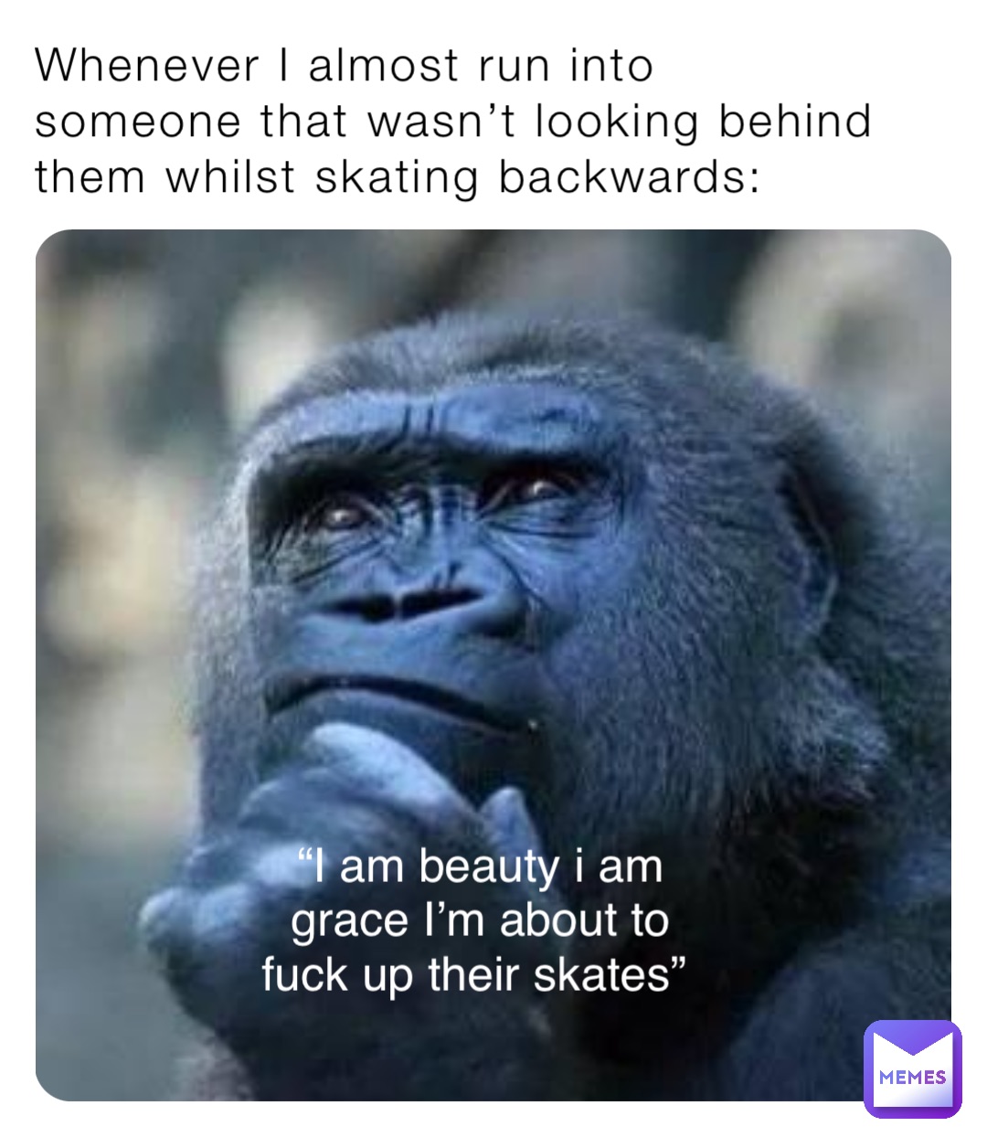 Whenever I almost run into someone that wasn’t looking behind them whilst skating backwards: “I am beauty i am 
grace I’m about to 
fuck up their skates”