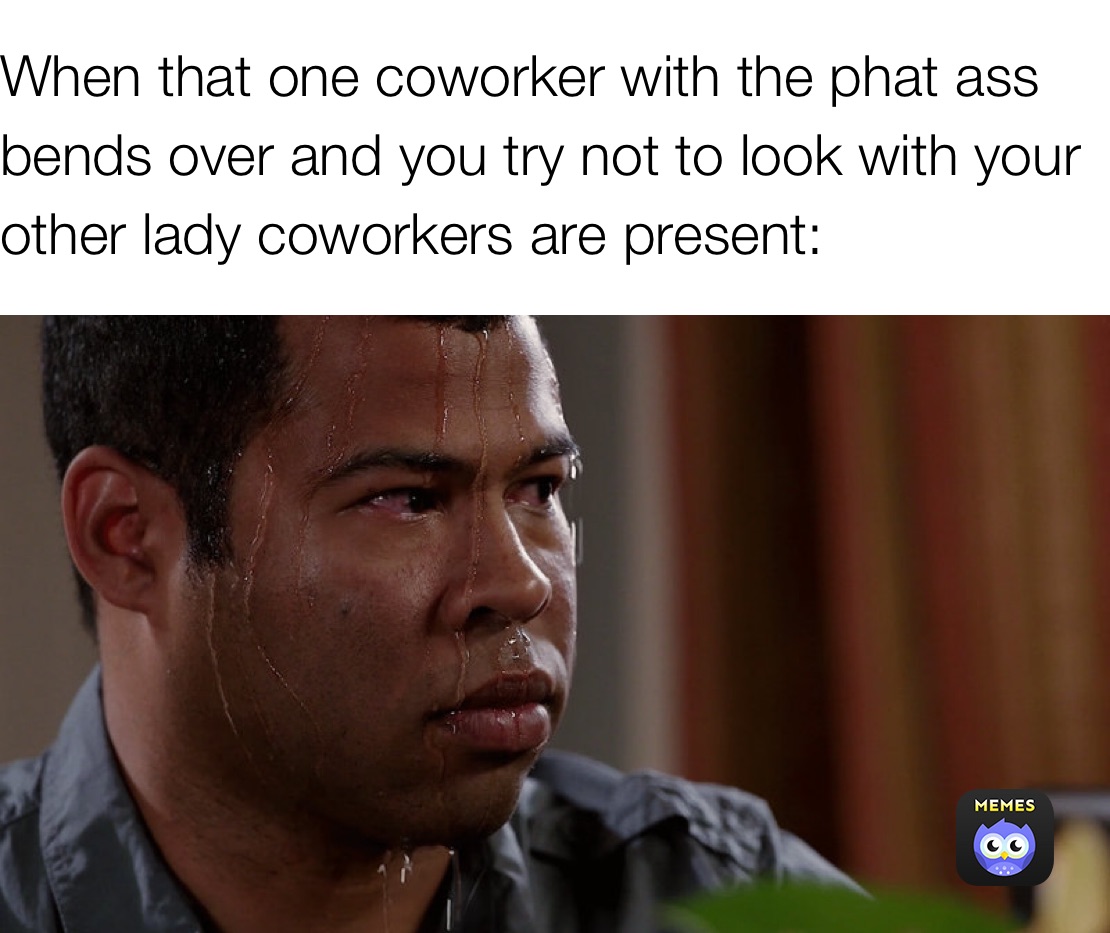 When that one coworker with the phat ass bends over and you try not to look with your other lady coworkers are present: