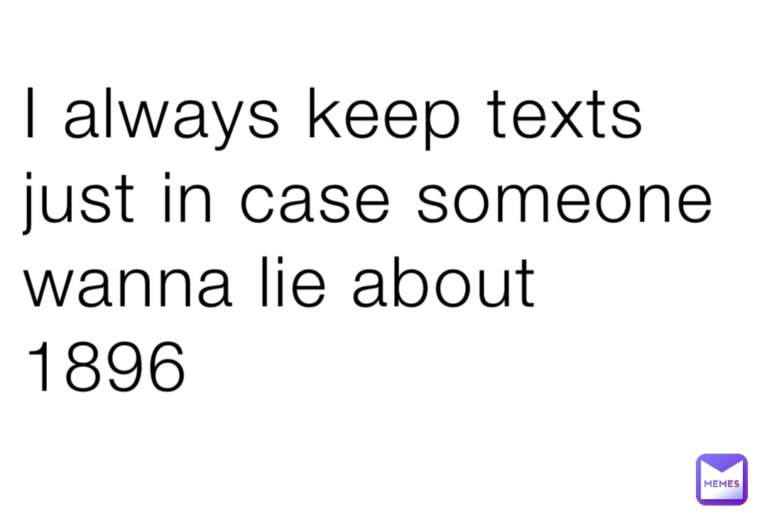 I always keep texts just in case someone wanna lie about 1896