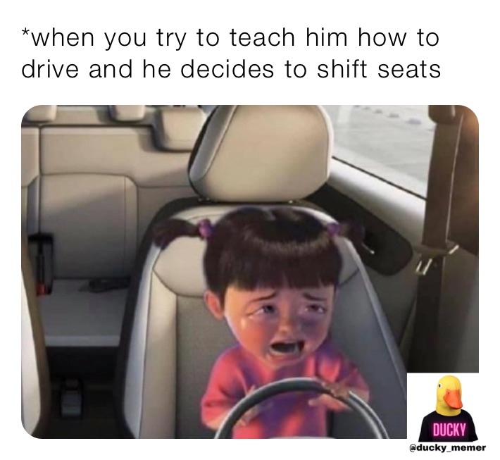 *when you try to teach him how to drive and he decides to shift seats 