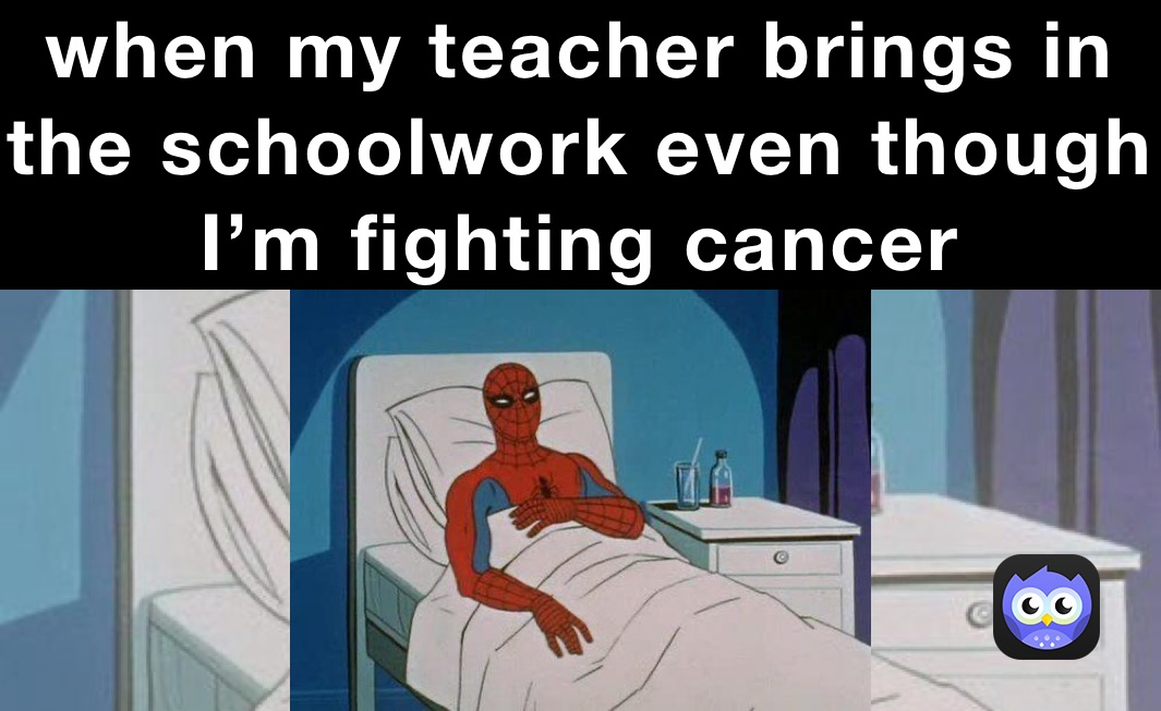 when my teacher brings in the schoolwork even though I’m fighting cancer