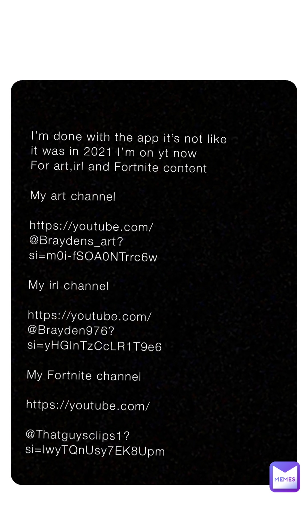 I’m done with the app it’s not like it was in 2021 I’m on yt now 
For art,irl and Fortnite content 

My art channel 

https://youtube.com/@Braydens_art?
si=m0i-fSOA0NTrrc6w

My irl channel

https://youtube.com/@Brayden976?si=yHGInTzCcLR1T9e6

My Fortnite channel 

https://youtube.com/

@Thatguysclips1?si=lwyTQnUsy7EK8Upm