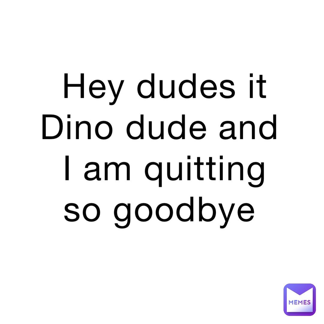 Hey dudes it Dino dude and I am quitting so goodbye