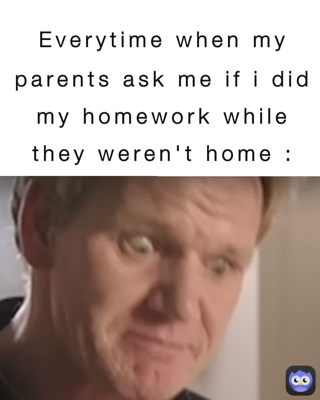 Everytime when my parents ask me if i did my homework while they weren't home :