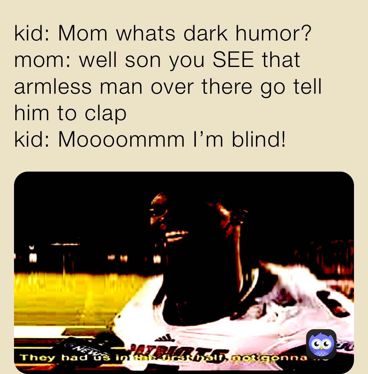kid: Mom whats dark humor?
mom: well son you SEE that armless man over there go tell him to clap
kid: Moooommm I’m blind!