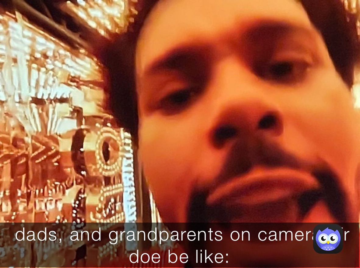  dads, and grandparents on cameras fr 
doe be like: