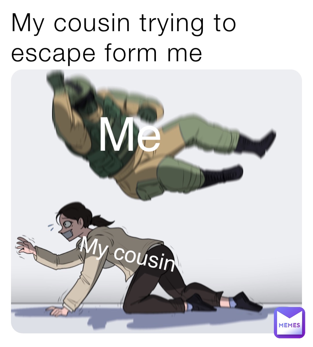 My cousin trying to escape form me Me My cousin